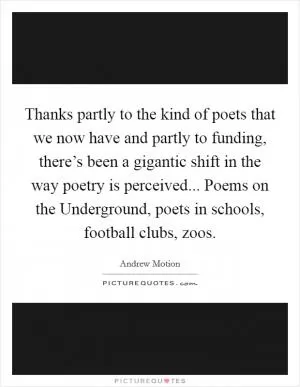 Thanks partly to the kind of poets that we now have and partly to funding, there’s been a gigantic shift in the way poetry is perceived... Poems on the Underground, poets in schools, football clubs, zoos Picture Quote #1
