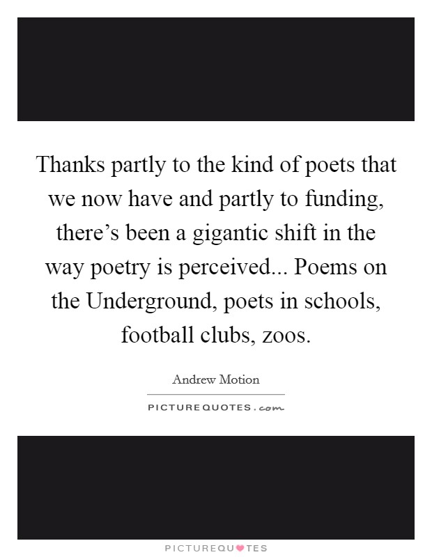 Thanks partly to the kind of poets that we now have and partly to funding, there's been a gigantic shift in the way poetry is perceived... Poems on the Underground, poets in schools, football clubs, zoos. Picture Quote #1