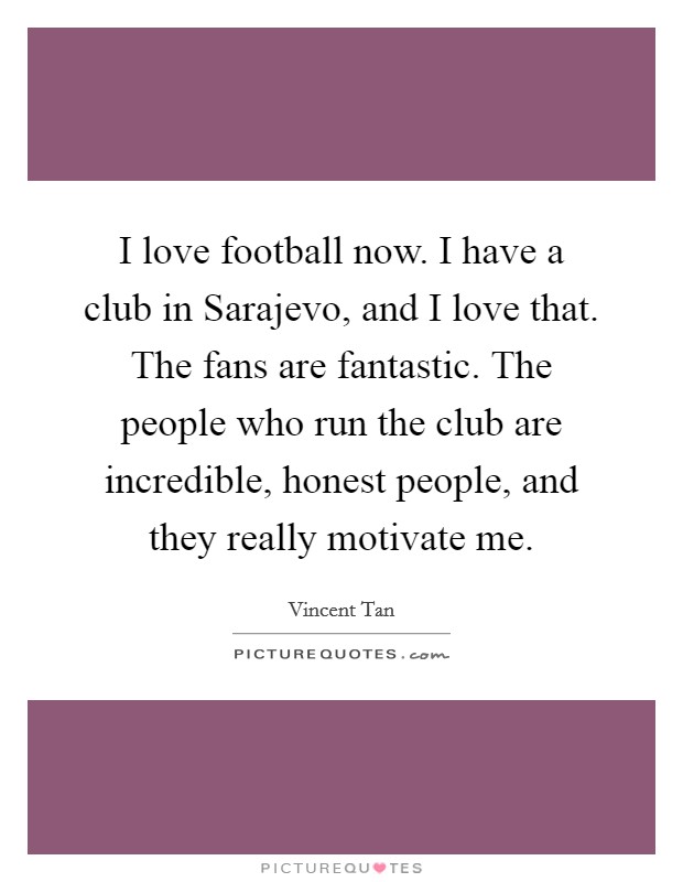 I love football now. I have a club in Sarajevo, and I love that. The fans are fantastic. The people who run the club are incredible, honest people, and they really motivate me. Picture Quote #1