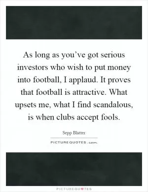 As long as you’ve got serious investors who wish to put money into football, I applaud. It proves that football is attractive. What upsets me, what I find scandalous, is when clubs accept fools Picture Quote #1