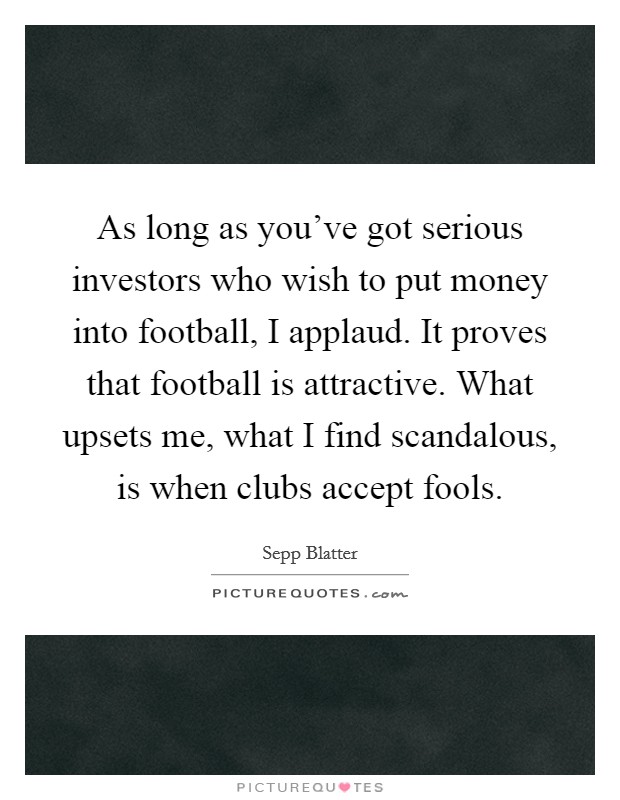 As long as you've got serious investors who wish to put money into football, I applaud. It proves that football is attractive. What upsets me, what I find scandalous, is when clubs accept fools. Picture Quote #1