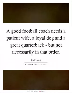A good football coach needs a patient wife, a loyal dog and a great quarterback - but not necessarily in that order Picture Quote #1