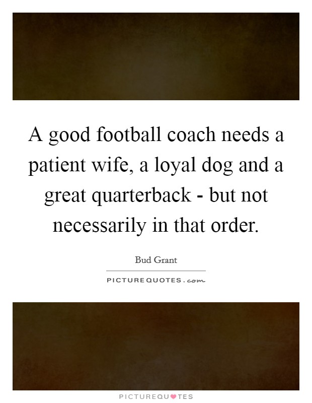 A good football coach needs a patient wife, a loyal dog and a great quarterback - but not necessarily in that order. Picture Quote #1