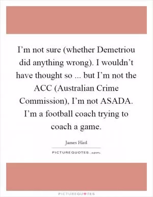 I’m not sure (whether Demetriou did anything wrong). I wouldn’t have thought so ... but I’m not the ACC (Australian Crime Commission), I’m not ASADA. I’m a football coach trying to coach a game Picture Quote #1