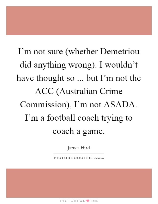 I'm not sure (whether Demetriou did anything wrong). I wouldn't have thought so ... but I'm not the ACC (Australian Crime Commission), I'm not ASADA. I'm a football coach trying to coach a game. Picture Quote #1