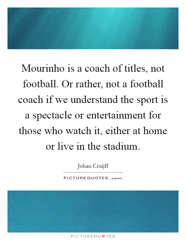 Mourinho is a coach of titles, not football. Or rather, not a football coach if we understand the sport is a spectacle or entertainment for those who watch it, either at home or live in the stadium. Picture Quote #1