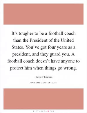 It’s tougher to be a football coach than the President of the United States. You’ve got four years as a president, and they guard you. A football coach doesn’t have anyone to protect him when things go wrong Picture Quote #1