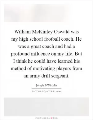 William McKinley Oswald was my high school football coach. He was a great coach and had a profound influence on my life. But I think he could have learned his method of motivating players from an army drill sergeant Picture Quote #1