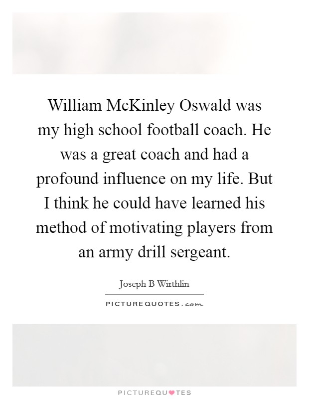 William McKinley Oswald was my high school football coach. He was a great coach and had a profound influence on my life. But I think he could have learned his method of motivating players from an army drill sergeant. Picture Quote #1