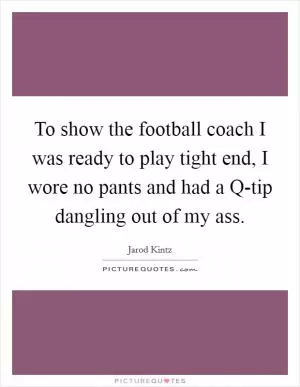 To show the football coach I was ready to play tight end, I wore no pants and had a Q-tip dangling out of my ass Picture Quote #1