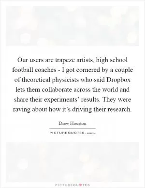 Our users are trapeze artists, high school football coaches - I got cornered by a couple of theoretical physicists who said Dropbox lets them collaborate across the world and share their experiments’ results. They were raving about how it’s driving their research Picture Quote #1