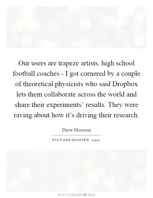 Our users are trapeze artists, high school football coaches - I got cornered by a couple of theoretical physicists who said Dropbox lets them collaborate across the world and share their experiments' results. They were raving about how it's driving their research. Picture Quote #1