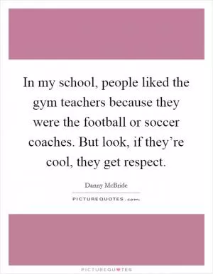 In my school, people liked the gym teachers because they were the football or soccer coaches. But look, if they’re cool, they get respect Picture Quote #1