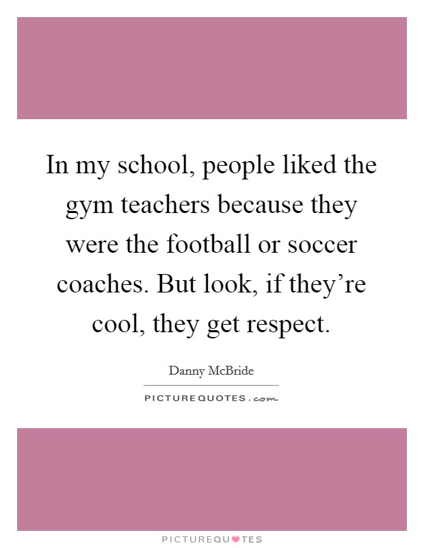 In my school, people liked the gym teachers because they were the football or soccer coaches. But look, if they're cool, they get respect. Picture Quote #1