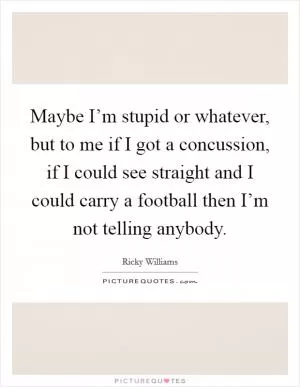 Maybe I’m stupid or whatever, but to me if I got a concussion, if I could see straight and I could carry a football then I’m not telling anybody Picture Quote #1