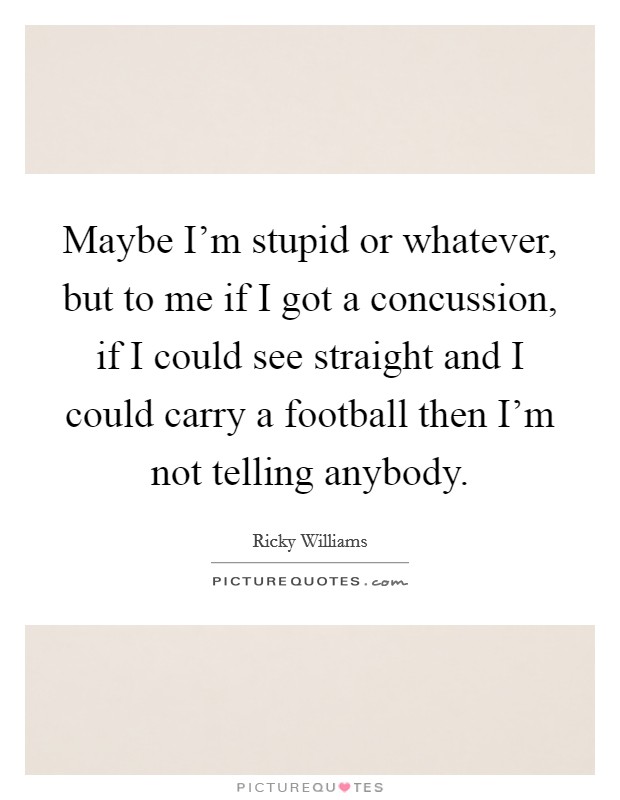 Maybe I'm stupid or whatever, but to me if I got a concussion, if I could see straight and I could carry a football then I'm not telling anybody. Picture Quote #1
