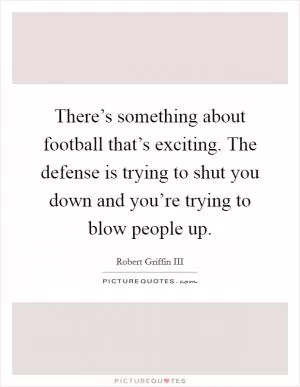 There’s something about football that’s exciting. The defense is trying to shut you down and you’re trying to blow people up Picture Quote #1