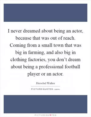 I never dreamed about being an actor, because that was out of reach. Coming from a small town that was big in farming, and also big in clothing factories, you don’t dream about being a professional football player or an actor Picture Quote #1