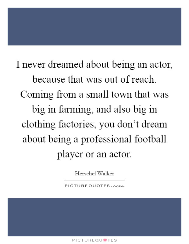 I never dreamed about being an actor, because that was out of reach. Coming from a small town that was big in farming, and also big in clothing factories, you don't dream about being a professional football player or an actor. Picture Quote #1