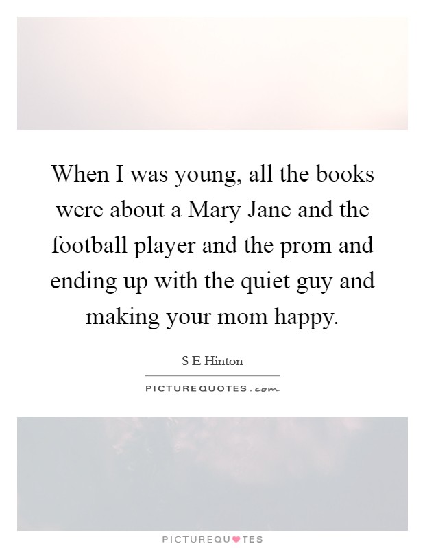 When I was young, all the books were about a Mary Jane and the football player and the prom and ending up with the quiet guy and making your mom happy. Picture Quote #1