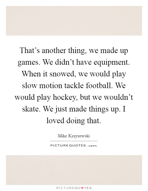 That's another thing, we made up games. We didn't have equipment. When it snowed, we would play slow motion tackle football. We would play hockey, but we wouldn't skate. We just made things up. I loved doing that. Picture Quote #1