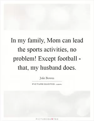 In my family, Mom can lead the sports activities, no problem! Except football - that, my husband does Picture Quote #1