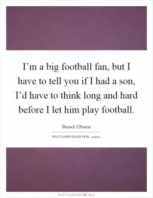 I’m a big football fan, but I have to tell you if I had a son, I’d have to think long and hard before I let him play football Picture Quote #1