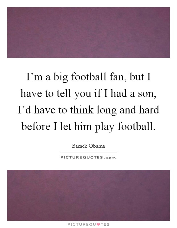 I'm a big football fan, but I have to tell you if I had a son, I'd have to think long and hard before I let him play football. Picture Quote #1
