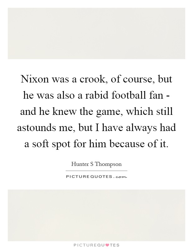 Nixon was a crook, of course, but he was also a rabid football fan - and he knew the game, which still astounds me, but I have always had a soft spot for him because of it. Picture Quote #1