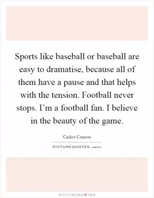 Sports like baseball or baseball are easy to dramatise, because all of them have a pause and that helps with the tension. Football never stops. I’m a football fan. I believe in the beauty of the game Picture Quote #1