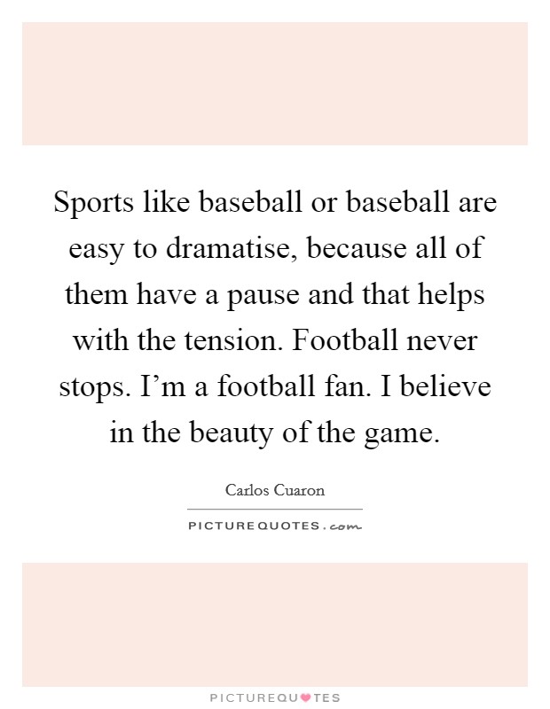 Sports like baseball or baseball are easy to dramatise, because all of them have a pause and that helps with the tension. Football never stops. I'm a football fan. I believe in the beauty of the game. Picture Quote #1