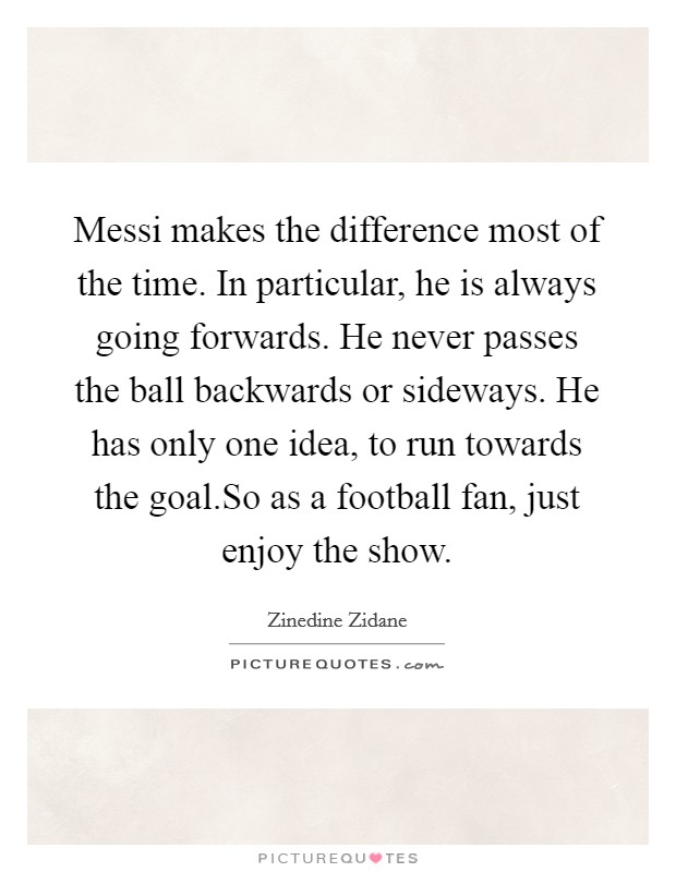 Messi makes the difference most of the time. In particular, he is always going forwards. He never passes the ball backwards or sideways. He has only one idea, to run towards the goal.So as a football fan, just enjoy the show. Picture Quote #1