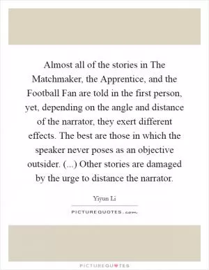 Almost all of the stories in The Matchmaker, the Apprentice, and the Football Fan are told in the first person, yet, depending on the angle and distance of the narrator, they exert different effects. The best are those in which the speaker never poses as an objective outsider. (...) Other stories are damaged by the urge to distance the narrator Picture Quote #1