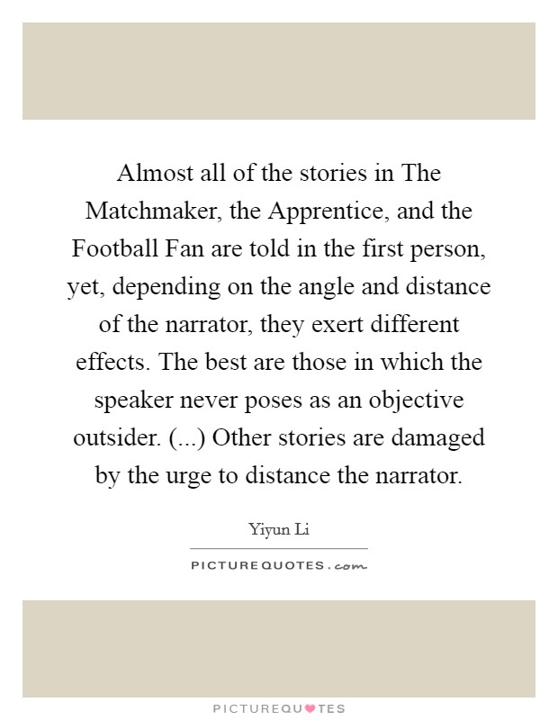 Almost all of the stories in The Matchmaker, the Apprentice, and the Football Fan are told in the first person, yet, depending on the angle and distance of the narrator, they exert different effects. The best are those in which the speaker never poses as an objective outsider. (...) Other stories are damaged by the urge to distance the narrator. Picture Quote #1