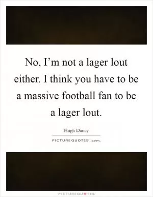 No, I’m not a lager lout either. I think you have to be a massive football fan to be a lager lout Picture Quote #1