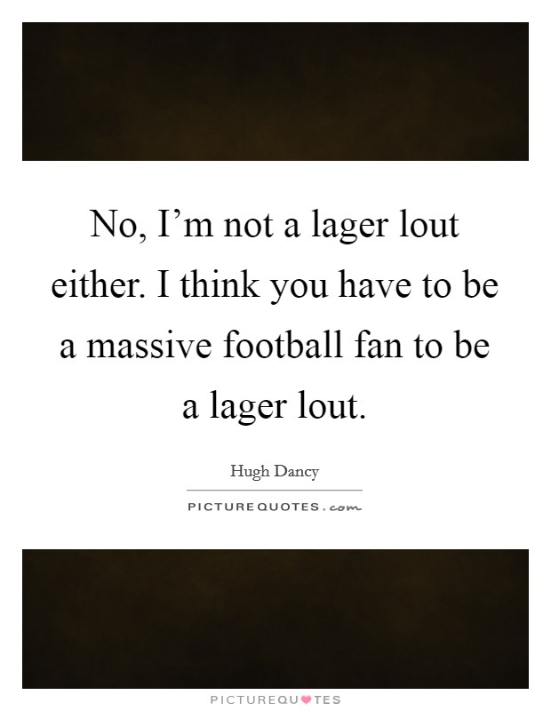 No, I'm not a lager lout either. I think you have to be a massive football fan to be a lager lout. Picture Quote #1