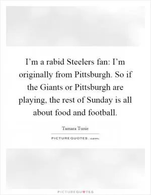 I’m a rabid Steelers fan: I’m originally from Pittsburgh. So if the Giants or Pittsburgh are playing, the rest of Sunday is all about food and football Picture Quote #1