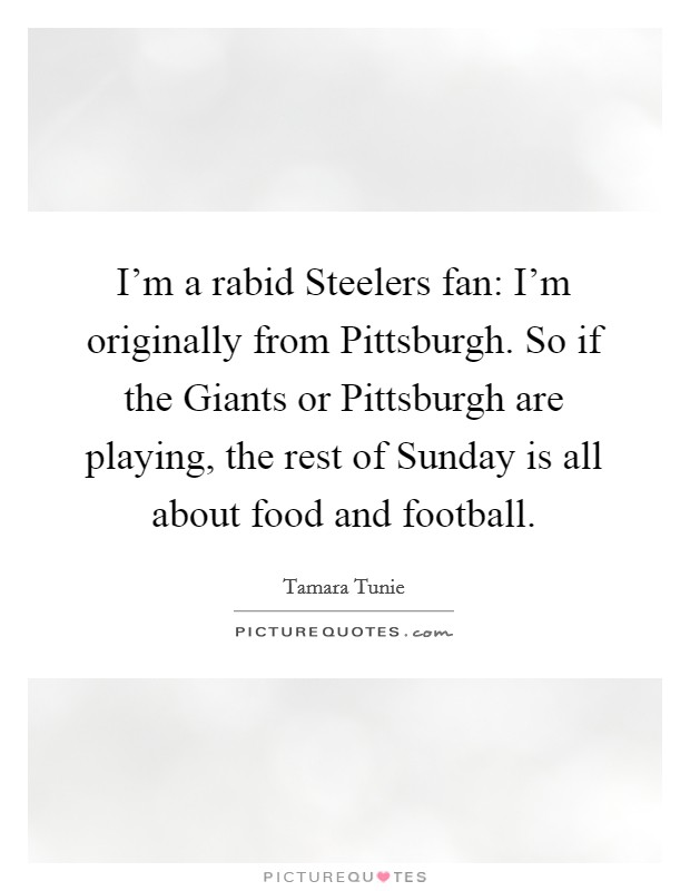 I'm a rabid Steelers fan: I'm originally from Pittsburgh. So if the Giants or Pittsburgh are playing, the rest of Sunday is all about food and football. Picture Quote #1