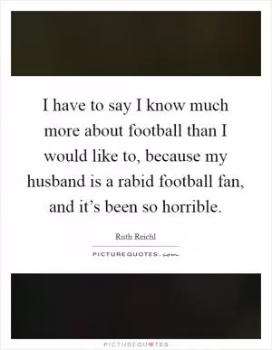 I have to say I know much more about football than I would like to, because my husband is a rabid football fan, and it’s been so horrible Picture Quote #1