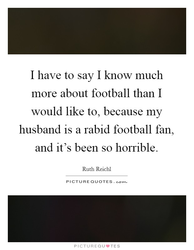 I have to say I know much more about football than I would like to, because my husband is a rabid football fan, and it's been so horrible. Picture Quote #1