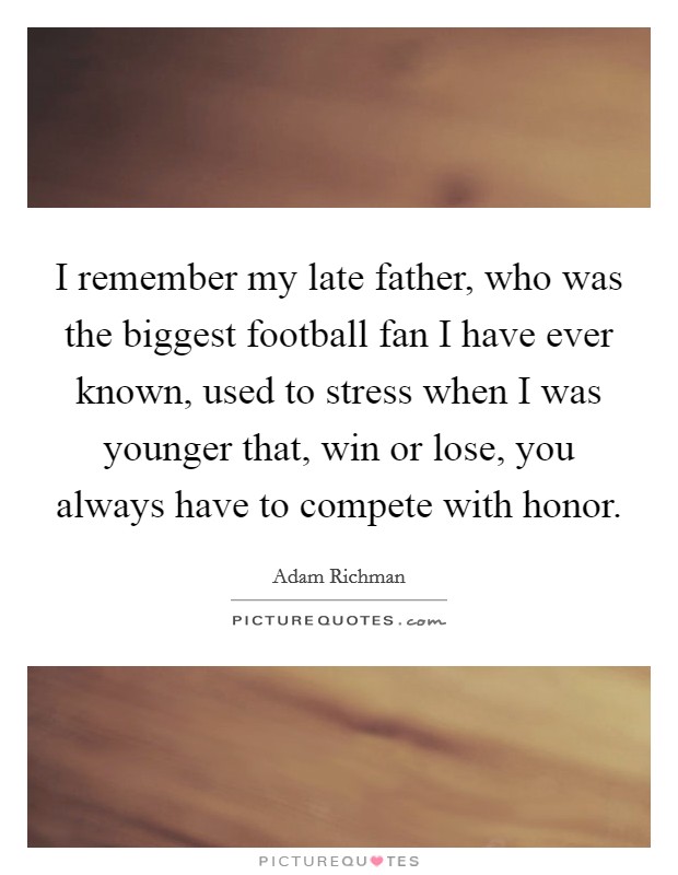 I remember my late father, who was the biggest football fan I have ever known, used to stress when I was younger that, win or lose, you always have to compete with honor. Picture Quote #1
