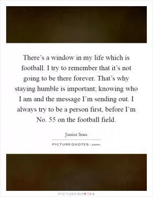There’s a window in my life which is football. I try to remember that it’s not going to be there forever. That’s why staying humble is important; knowing who I am and the message I’m sending out. I always try to be a person first, before I’m No. 55 on the football field Picture Quote #1