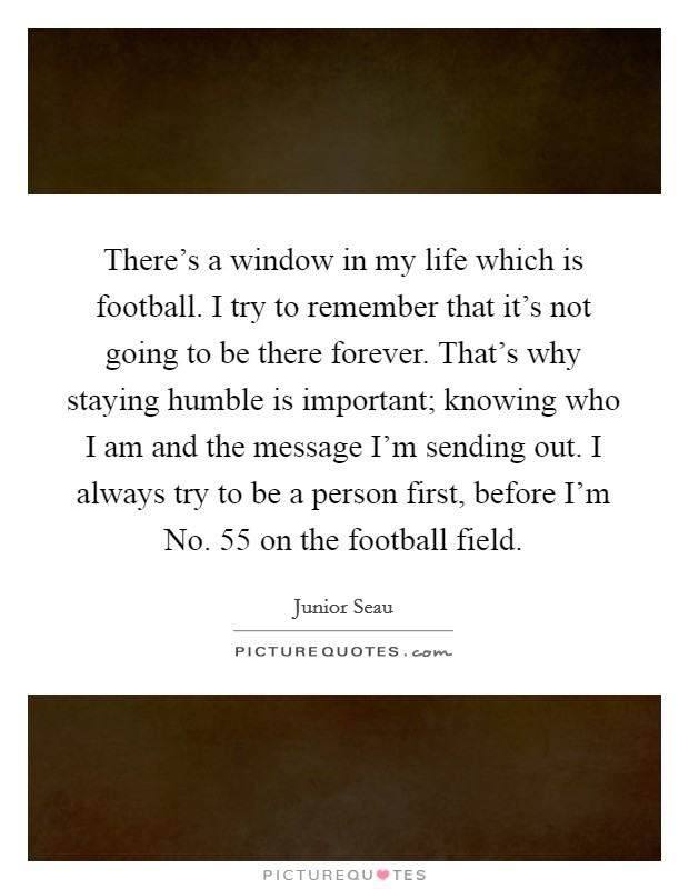 There's a window in my life which is football. I try to remember that it's not going to be there forever. That's why staying humble is important; knowing who I am and the message I'm sending out. I always try to be a person first, before I'm No. 55 on the football field. Picture Quote #1