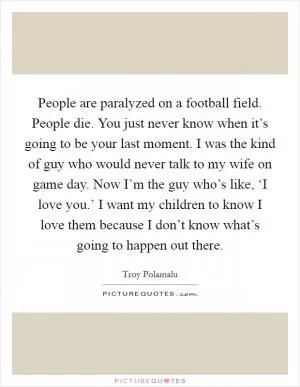 People are paralyzed on a football field. People die. You just never know when it’s going to be your last moment. I was the kind of guy who would never talk to my wife on game day. Now I’m the guy who’s like, ‘I love you.’ I want my children to know I love them because I don’t know what’s going to happen out there Picture Quote #1