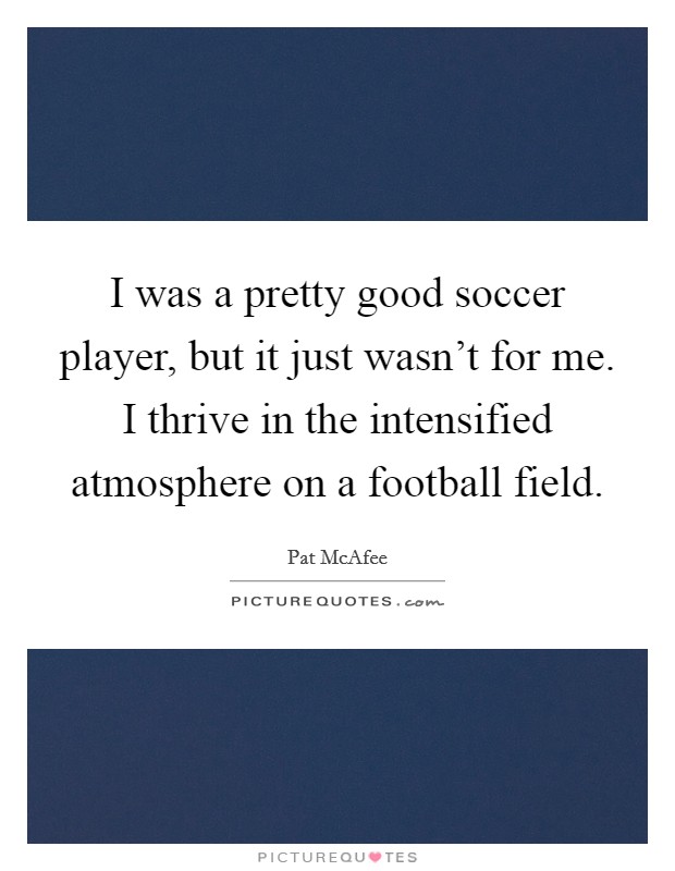 I was a pretty good soccer player, but it just wasn't for me. I thrive in the intensified atmosphere on a football field. Picture Quote #1