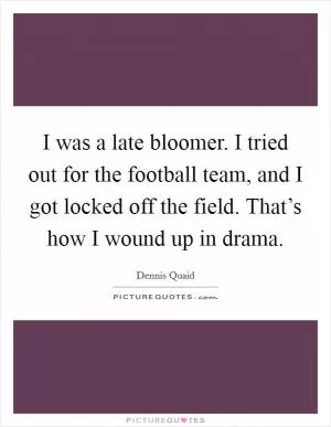 I was a late bloomer. I tried out for the football team, and I got locked off the field. That’s how I wound up in drama Picture Quote #1
