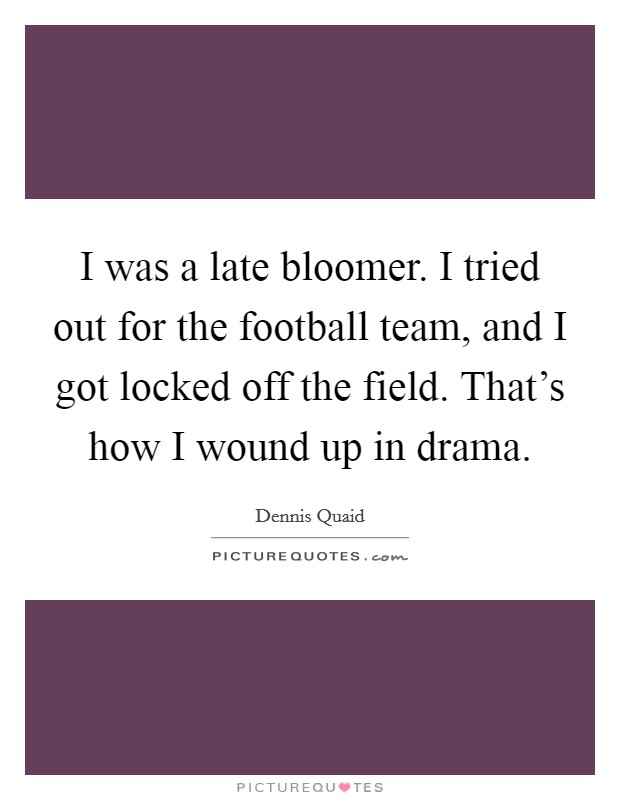 I was a late bloomer. I tried out for the football team, and I got locked off the field. That's how I wound up in drama. Picture Quote #1