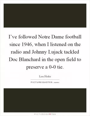 I’ve followed Notre Dame football since 1946, when I listened on the radio and Johnny Lujack tackled Doc Blanchard in the open field to preserve a 0-0 tie Picture Quote #1