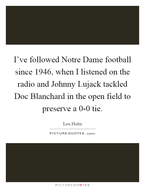 I've followed Notre Dame football since 1946, when I listened on the radio and Johnny Lujack tackled Doc Blanchard in the open field to preserve a 0-0 tie. Picture Quote #1