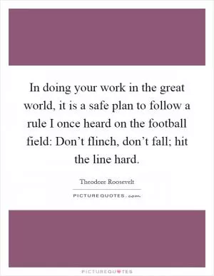In doing your work in the great world, it is a safe plan to follow a rule I once heard on the football field: Don’t flinch, don’t fall; hit the line hard Picture Quote #1